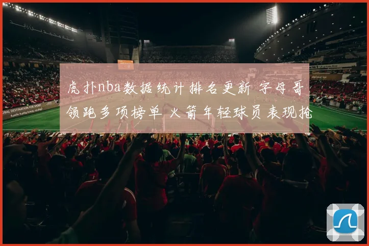 虎扑nba数据统计排名更新 字母哥领跑多项榜单 火箭年轻球员表现抢眼