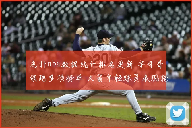 虎扑nba数据统计排名更新 字母哥领跑多项榜单 火箭年轻球员表现抢眼