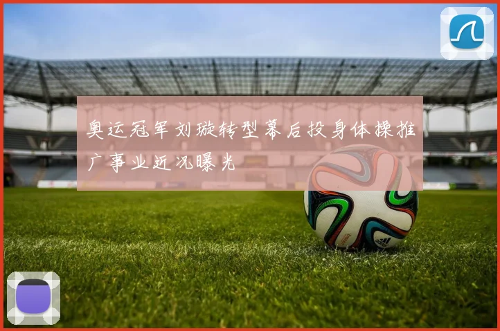 奥运冠军刘璇转型幕后投身体操推广事业近况曝光