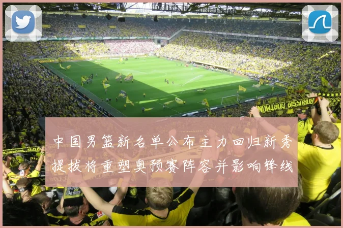 中国男篮新名单公布主力回归新秀提拔将重塑奥预赛阵容并影响锋线轮换