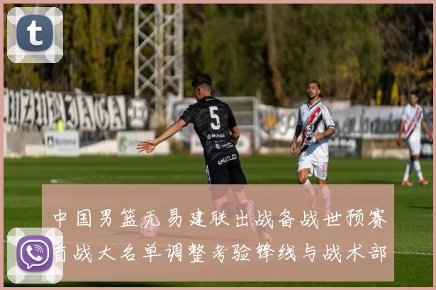 中国男篮无易建联出战备战世预赛首战大名单调整考验锋线与战术部署