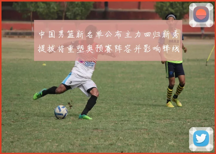 中国男篮新名单公布主力回归新秀提拔将重塑奥预赛阵容并影响锋线轮换