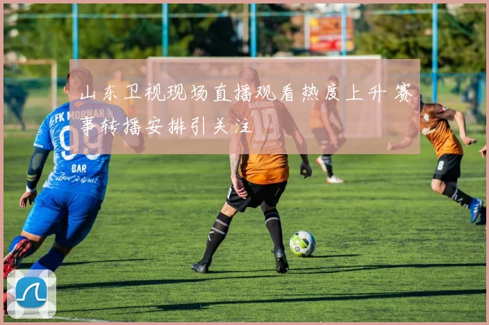 山东卫视现场直播观看热度上升 赛事转播安排引关注
