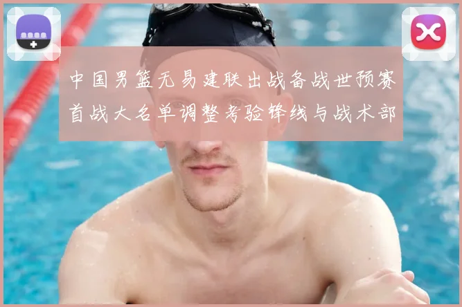 中国男篮无易建联出战备战世预赛首战大名单调整考验锋线与战术部署